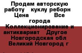 Продам авторскую работу - куклу-реборн › Цена ­ 27 000 - Все города Коллекционирование и антиквариат » Другое   . Новгородская обл.,Великий Новгород г.